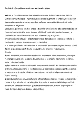 Capítulo III Información necesaria para resolver el problema


Artículo 3o. Todo individuo tiene derecho a recibir educación. El Estado –Federación, Estados,
Distrito Federal y Municipios–, impartirá educación preescolar, primaria, secundaria y media superior.
La educación preescolar, primaria y secundaria conforman la educación básica; ésta y la media
superior serán obligatorias.
La educación que imparta el Estado tenderá a desarrollar armónicamente, todas las facultades del ser
humano y fomentará en él, a la vez, el amor a la Patria, el respeto a los derechos humanos y la
conciencia de la solidaridad internacional, en la independencia y en la justicia.
I. Garantizada por el artículo 24 la libertad de creencias, dicha educación será laica y, por tanto, se
mantendrá por completo ajena a cualquier doctrina religiosa;
II. El criterio que orientará a esa educación se basará en los resultados del progreso científico, luchará
1contra la ignorancia y sus efectos, las servidumbres, los fanatismos y los prejuicios.
Además:
a) Será democrático, considerando a la democracia no solamente como una estructura jurídica y un
régimen político, sino como un sistema de vida fundado en el constante mejoramiento económico,
social y cultural del pueblo;
b) Será nacional, en cuanto -sin hostilidades ni exclusivismos- atenderá a la comprensión de nuestros
problemas, al aprovechamiento de nuestros recursos, a la defensa de nuestra independencia política,
al aseguramiento de nuestra independencia económica y a la continuidad y acrecentamiento de
nuestra cultura, y
c) Contribuirá a la mejor convivencia humana, a fin de fortalecer el aprecio y respeto por la diversidad
cultural, la dignidad de la persona, la integridad de la familia, la convicción del interés general de la
sociedad, los ideales de fraternidad e igualdad de derechos de todos, evitando los privilegios de
razas, de religión, de grupos, de sexos o de individuos;
 