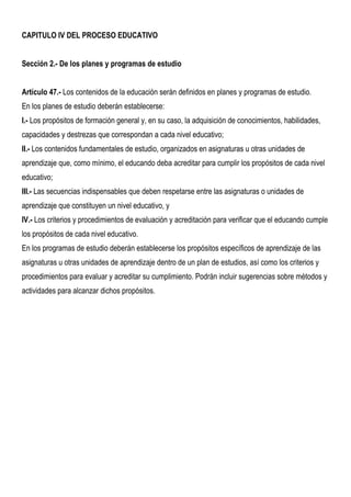 CAPITULO IV DEL PROCESO EDUCATIVO


Sección 2.- De los planes y programas de estudio


Artículo 47.- Los contenidos de la educación serán definidos en planes y programas de estudio.
En los planes de estudio deberán establecerse:
I.- Los propósitos de formación general y, en su caso, la adquisición de conocimientos, habilidades,
capacidades y destrezas que correspondan a cada nivel educativo;
II.- Los contenidos fundamentales de estudio, organizados en asignaturas u otras unidades de
aprendizaje que, como mínimo, el educando deba acreditar para cumplir los propósitos de cada nivel
educativo;
III.- Las secuencias indispensables que deben respetarse entre las asignaturas o unidades de
aprendizaje que constituyen un nivel educativo, y
IV.- Los criterios y procedimientos de evaluación y acreditación para verificar que el educando cumple
los propósitos de cada nivel educativo.
En los programas de estudio deberán establecerse los propósitos específicos de aprendizaje de las
asignaturas u otras unidades de aprendizaje dentro de un plan de estudios, así como los criterios y
procedimientos para evaluar y acreditar su cumplimiento. Podrán incluir sugerencias sobre métodos y
actividades para alcanzar dichos propósitos.
 