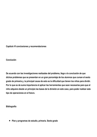 Capítulo VI conclusiones y recomendaciones




Conclusión




De acuerdo con las investigaciones realizadas del problema, llego a la conclusión de que
dichos problemas que se presentan en un gran porcentaje de los alumnos que cursan el sexto
grado de primaria y, la principal causa de esto es la dificultad que tienen los niños para dividir.
Por lo que es de suma importancia el aplicar las herramientas que sean necesarias para que el
niño adquiera desde un principio las bases de la división en este caso, para poder realizar este
tipo de operaciones en el futuro.




Bibliografía




   •   Plan y programas de estudio, primaria. Sexto grado
 