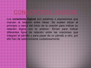 Los conectores lógicos son palabras o expresiones que
marcan la relación entre ideas. Se suelen situar al
principio o cerca del inicio de la oración para indicar su
relación lógica con la anterior. Sirven para indicar
diferentes tipos de relación entre las oraciones que
integran el párrafo y para pasar de un párrafo a otro, por
ello han de seleccionarse cuidadosamente.
 