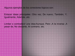 Algunos ejemplos de los conectores lógicos son:

Enlazar ideas principales :Otra vez, De nuevo, También, Y,
Igualmente, Además ,etc.

Limitar o contradecir una idea:Aunque, Pero ,A la inversa ,A
pesar de, No obstante, Al contrario, etc.
 