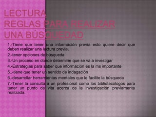 1.-Tiene que tener una información previa esto quiere decir que
deben realizar una lectura previa.
2.-tener opciones de búsqueda
3.-Un proceso en donde determine que se va a investigar
4.-Estrategias para saber que información es la ms importante
5..-tiene que tener un sentido de indagación
6.-desarrollar herramientas mentales que le facilite la búsqueda
7.-Tener la consulta a un profesional como los bibliotecólogos para
tener un punto de vita acerca de la investigación previamente
realizada.
 