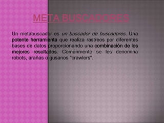 Un metabuscador es un buscador de buscadores. Una
potente herramienta que realiza rastreos por diferentes
bases de datos proporcionando una combinación de los
mejores resultados. Comúnmente se les denomina
robots, arañas o gusanos "crawlers".
 