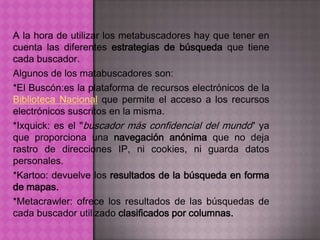 A la hora de utilizar los metabuscadores hay que tener en
cuenta las diferentes estrategias de búsqueda que tiene
cada buscador.
Algunos de los matabuscadores son:
*El Buscón:es la plataforma de recursos electrónicos de la
Biblioteca Nacional que permite el acceso a los recursos
electrónicos suscritos en la misma.
*Ixquick: es el "buscador más confidencial del mundo" ya
que proporciona una navegación anónima que no deja
rastro de direcciones IP, ni cookies, ni guarda datos
personales.
*Kartoo: devuelve los resultados de la búsqueda en forma
de mapas.
*Metacrawler: ofrece los resultados de las búsquedas de
cada buscador utilizado clasificados por columnas.
 