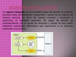 Un agente inteligente, es una entidad capaz de percibir su entorno,
procesar tales percepciones y responder o actuar en su entorno de
manera racional, es decir, de manera correcta y tendiendo a
maximizar un resultado esperado. Es capaz de percibir su
medioambiente con la ayuda de sensores y actuar en ese medio
utilizando actuadores (elementos que reaccionan a un estímulo
realizando una acción).
 