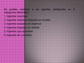 Es posible clasificar a los agentes inteligentes en 6
categorías diferentes:
1.-Agentes reactivos
2.-Agentes reactivos basados en modelo
3.-Agentes basados en objetivos
4.-Agentes basados en utilidad
5.-Agentes que aprenden
6.-Agentes de consultas
 