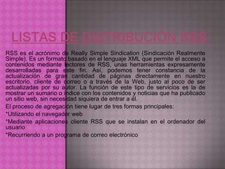 RSS es el acrónimo de Really Simple Sindication (Sindicación Realmente
Simple). Es un formato basado en el lenguaje XML que permite el acceso a
contenidos mediante lectores de RSS, unas herramientas expresamente
desarrolladas para este fin. Así, podemos tener constancia de la
actualización de gran cantidad de páginas directamente en nuestro
escritorio, cliente de correo o a través de la Web, justo al poco de ser
actualizadas por su autor. La función de este tipo de servicios es la de
mostrar un sumario o índice con los contenidos y noticias que ha publicado
un sitio web, sin necesidad siquiera de entrar a él.
El proceso de agregación tiene lugar de tres formas principales:
*Utilizando el navegador web
*Mediante aplicaciones cliente RSS que se instalan en el ordenador del
usuario
*Recurriendo a un programa de correo electrónico
 