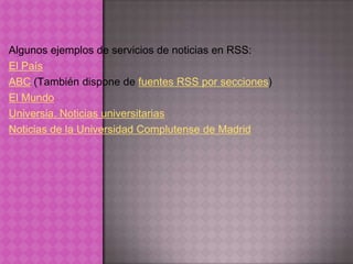 Algunos ejemplos de servicios de noticias en RSS:
El País
ABC (También dispone de fuentes RSS por secciones)
El Mundo
Universia. Noticias universitarias
Noticias de la Universidad Complutense de Madrid
 