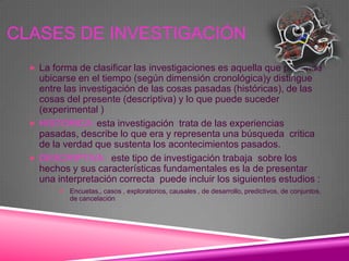 CLASES DE INVESTIGACIÓN
   La forma de clasificar las investigaciones es aquella que pretende
    ubicarse en el tiempo (según dimensión cronológica)y distingue
    entre las investigación de las cosas pasadas (históricas), de las
    cosas del presente (descriptiva) y lo que puede suceder
    (experimental )
   HISTORICA :esta investigación trata de las experiencias
    pasadas, describe lo que era y representa una búsqueda critica
    de la verdad que sustenta los acontecimientos pasados.
   DESCRIPTIVA: este tipo de investigación trabaja sobre los
    hechos y sus características fundamentales es la de presentar
    una interpretación correcta puede incluir los siguientes estudios :
          Encuetas,, casos , exploratorios, causales , de desarrollo, predictivos, de conjuntos,
            de cancelación
 