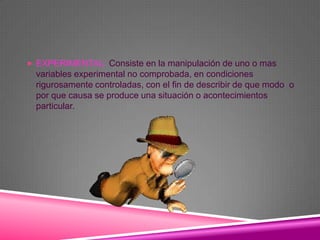  EXPERIMENTAL: Consiste en la manipulación de uno o mas
  variables experimental no comprobada, en condiciones
  rigurosamente controladas, con el fin de describir de que modo o
  por que causa se produce una situación o acontecimientos
  particular.
 