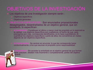 OBJETIVOS DE LA INVESTIGACIÓN
 Los objetivos de una investigación siempre serán :
    Objetivos específicos
    Objetivos generales
 OBJETIVOS ESPECIFICOS: Son enunciados proposicionales
  desagregados, desentrañados de un objetivo general, que sin
  excederlo, lo especifican.
    a) Cualitativos: Constituyen el último o menor nivel de propósito en lo esencial es
      la calidad. Los objetivos específicos son cualitativos, el hecho de que, para
      precisarlos aún más, corresponda identificarlos, no lo hace cuantitativos. Al
      cuantificar los objetivos específicos o parte de ellos, los convertimos en metas;
      dejando de ser objetivos específicos.

    b) Conductuales: Se centran en enunciar, lo que les corresponde hacer
      conductualmente, a los que asumen el propósito como responsabilidad.

    c) Específicos: Sin exceder lo entrañado en el objetivo general de que forman
      parte; precisan, detallan más finamente o completamente, partes del objetivo
      general.
 