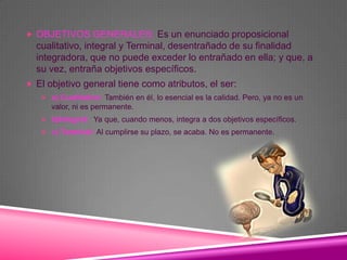  OBJETIVOS GENERALES: Es un enunciado proposicional
  cualitativo, integral y Terminal, desentrañado de su finalidad
  integradora, que no puede exceder lo entrañado en ella; y que, a
  su vez, entraña objetivos específicos.
 El objetivo general tiene como atributos, el ser:
    a) Cualitativo: También en él, lo esencial es la calidad. Pero, ya no es un
      valor, ni es permanente.
    b)Integral: Ya que, cuando menos, integra a dos objetivos específicos.
    c) Terminal: Al cumplirse su plazo, se acaba. No es permanente.
 