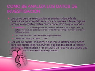 COMO SE ANALIZA LOS DATOS DE
INVESTIGACION
 Los datos de una investigación se analizan, después de
  recopilados por completo se busca una ventaja y desventaja del
  tema que escogiste y tratas de irte por el lado en que te pones
    EJEMPLO : si tu investigación es sobre la esclavitud en el siglo XIX y
     estas en contra de esto reúnes todos los dato encontrados y pones mas los
     datos en contra
    Las personas eran maltratas para seguir ordenes
    Dependían de el que dirán …. ETC

 Con eso se puede comenzar a analizar la información y saber
  para que puede llegar a servir por que puedes llegar a recoger
  demasiada información y no te servirá de nada ya que puede que
  apunte en sentido contrario a tu posición.
 