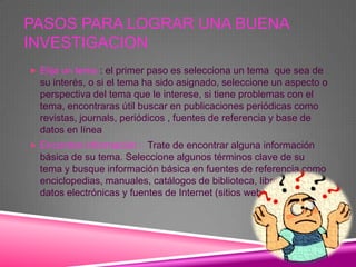 PASOS PARA LOGRAR UNA BUENA
INVESTIGACION
 Elija un tema : el primer paso es selecciona un tema que sea de
  su interés, o si el tema ha sido asignado, seleccione un aspecto o
  perspectiva del tema que le interese, si tiene problemas con el
  tema, encontraras útil buscar en publicaciones periódicas como
  revistas, journals, periódicos , fuentes de referencia y base de
  datos en línea
 Encontrar información : Trate de encontrar alguna información
  básica de su tema. Seleccione algunos términos clave de su
  tema y busque información básica en fuentes de referencia como
  enciclopedias, manuales, catálogos de biblioteca, libros, bases de
  datos electrónicas y fuentes de Internet (sitios web).
 