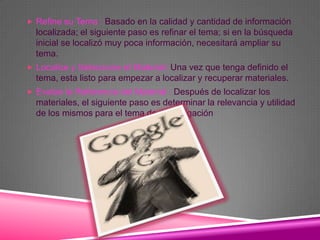  Refine su Tema : Basado en la calidad y cantidad de información
  localizada; el siguiente paso es refinar el tema; si en la búsqueda
  inicial se localizó muy poca información, necesitará ampliar su
  tema.
 Localice y Seleccione el Material: Una vez que tenga definido el
  tema, esta listo para empezar a localizar y recuperar materiales.
 Evalúe la Referencia del Material : Después de localizar los
  materiales, el siguiente paso es determinar la relevancia y utilidad
  de los mismos para el tema de investigación
 