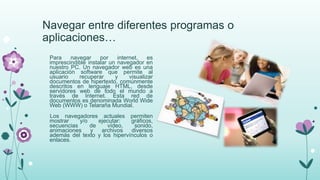 Navegar entre diferentes programas o
aplicaciones…
Para navegar por internet, es
imprescindible instalar un navegador en
nuestro PC. Un navegador web es una
aplicación software que permite al
usuario recuperar y visualizar
documentos de hipertexto, comúnmente
descritos en lenguaje HTML, desde
servidores web de todo el mundo a
través de Internet. Esta red de
documentos es denominada World Wide
Web (WWW) o Telaraña Mundial.
Los navegadores actuales permiten
mostrar y/o ejecutar: gráficos,
secuencias de vídeo, sonido,
animaciones y archivos diversos
además del texto y los hipervínculos o
enlaces.
 