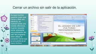 Cerrar un archivo sin salir de la aplicación.
Aunque muchos
usuarios creen que
Cerrar y Salir son
idénticos, en
realidad existe una
notable diferencia.
Cuando necesita
cerrar solamente
una publicación sin
salir del programa
debe utilizar el
comando Cerrar que
se encuentra en el
menú Archivo.
 