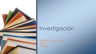 Gladys Y Sanchez
Física
A-103
Investigación
 