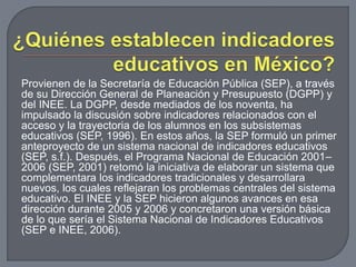 Provienen de la Secretaría de Educación Pública (SEP), a través 
de su Dirección General de Planeación y Presupuesto (DGPP) y 
del INEE. La DGPP, desde mediados de los noventa, ha 
impulsado la discusión sobre indicadores relacionados con el 
acceso y la trayectoria de los alumnos en los subsistemas 
educativos (SEP, 1996). En estos años, la SEP formuló un primer 
anteproyecto de un sistema nacional de indicadores educativos 
(SEP, s.f.). Después, el Programa Nacional de Educación 2001– 
2006 (SEP, 2001) retomó la iniciativa de elaborar un sistema que 
complementara los indicadores tradicionales y desarrollara 
nuevos, los cuales reflejaran los problemas centrales del sistema 
educativo. El INEE y la SEP hicieron algunos avances en esa 
dirección durante 2005 y 2006 y concretaron una versión básica 
de lo que sería el Sistema Nacional de Indicadores Educativos 
(SEP e INEE, 2006). 
 