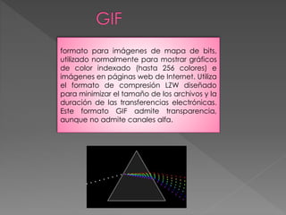 formato para imágenes de mapa de bits, 
utilizado normalmente para mostrar gráficos 
de color indexado (hasta 256 colores) e 
imágenes en páginas web de Internet. Utiliza 
el formato de compresión LZW diseñado 
para minimizar el tamaño de los archivos y la 
duración de las transferencias electrónicas. 
Este formato GIF admite transparencia, 
aunque no admite canales alfa. 
 