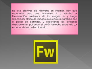 No use archivos de Fireworks en internet, hay que 
exportarlos para que funcionen. Ir a Archivo -> 
Presentación preliminar de la imagen -> y luego 
seleccionar el tipo de imagen que requiera. También con 
el panel de optimizar, y exportando las divisiones 
directamente, pulsando el botón derecho sobre ella _> 
exportar división seleccionada. 
 