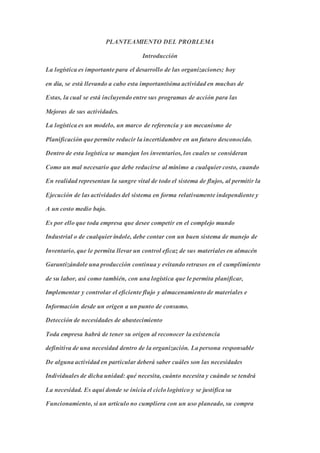 PLANTEAMIENTO DEL PROBLEMA
Introducción
La logística es importante para el desarrollo de las organizaciones; hoy
en día, se está llevando a cabo esta importantísima actividad en muchas de
Estas, la cual se está incluyendo entre sus programas de acción para las
Mejoras de sus actividades.
La logística es un modelo, un marco de referencia y un mecanismo de
Planificación que permite reducir la incertidumbre en un futuro desconocido.
Dentro de esta logística se manejan los inventarios, los cuales se consideran
Como un mal necesario que debe reducirse al mínimo a cualquier costo, cuando
En realidad representan la sangre vital de todo el sistema de flujos, al permitir la
Ejecución de las actividades del sistema en forma relativamente independiente y
A un costo medio bajo.
Es por ello que toda empresa que desee competir en el complejo mundo
Industrial o de cualquier índole, debe contar con un buen sistema de manejo de
Inventario, que le permita llevar un control eficaz de sus materiales en almacén
Garantizándole una producción continua y evitando retrasos en el cumplimiento
de su labor, así como también, con una logística que le permita planificar,
Implementar y controlar el eficiente flujo y almacenamiento de materiales e
Información desde un origen a un punto de consumo.
Detección de necesidades de abastecimiento
Toda empresa habrá de tener su origen al reconocer la existencia
definitiva de una necesidad dentro de la organización. La persona responsable
De alguna actividad en particular deberá saber cuáles son las necesidades
Individuales de dicha unidad: qué necesita, cuánto necesita y cuándo se tendrá
La necesidad. Es aquí donde se inicia el ciclo logístico y se justifica su
Funcionamiento, si un artículo no cumpliera con un uso planeado, su compra
 