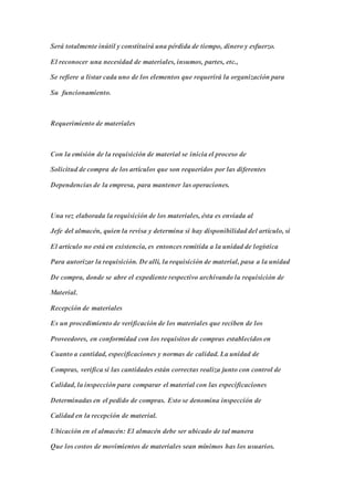 Será totalmente inútil y constituirá una pérdida de tiempo, dinero y esfuerzo.
El reconocer una necesidad de materiales, insumos, partes, etc.,
Se refiere a listar cada uno de los elementos que requerirá la organización para
Su funcionamiento.
Requerimiento de materiales
Con la emisión de la requisición de material se inicia el proceso de
Solicitud de compra de los artículos que son requeridos por las diferentes
Dependencias de la empresa, para mantener las operaciones.
Una vez elaborada la requisición de los materiales, ésta es enviada al
Jefe del almacén, quien la revisa y determina si hay disponibilidad del artículo, si
El artículo no está en existencia, es entonces remitida a la unidad de logística
Para autorizar la requisición. De allí, la requisición de material, pasa a la unidad
De compra, donde se abre el expediente respectivo archivando la requisición de
Material.
Recepción de materiales
Es un procedimiento de verificación de los materiales que reciben de los
Proveedores, en conformidad con los requisitos de compras establecidos en
Cuanto a cantidad, especificaciones y normas de calidad. La unidad de
Compras, verifica si las cantidades están correctas realiza junto con control de
Calidad, la inspección para comparar el material con las especificaciones
Determinadas en el pedido de compras. Esto se denomina inspección de
Calidad en la recepción de material.
Ubicación en el almacén: El almacén debe ser ubicado de tal manera
Que los costos de movimientos de materiales sean mínimos has los usuarios.
 