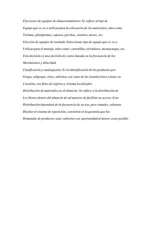Elecciones de equipos de almacenamientos: Se refiere al tipo de
Equipo que se va a utilizar para la colocación de los materiales, tales como
Tarimas, plataformas, cajones, perchas, estantes, mesas, etc.
Elección de equipos de traslado: Seleccionar tipo de equipo que se va a
Utilizar para el manejo, tales como: carretillas, elevadores, montacargas, etc.
Esta decisión es una decisión de costos basada en la frecuencia de los
Movimientos y dilucidad.
Clasificación y catalogación: Es la identificación de los productos por
Grupo, subgrupo, clase, subclase, así como de las instalaciones y áreas en
Cuestión, con fines de registro y sistema localizador.
Distribución de materiales en el almacén: Se refiere a la distribución de
Los bienes dentro del almacén de tal manera de facilitar su acceso. Esta
Distribución dependerá de la frecuencia de su uso, peso tamaño, volumen.
Diseñar el sistema de reposición, consistirá en la garantía que las
Demandas de productos sean cubiertas con oportunidad al menor costo posible.
 