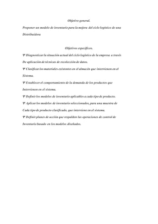 Objetivo general.
Proponer un modelo de inventario para la mejora del ciclo logístico de una
Distribuidora
Objetivos específicos.
Ψ Diagnosticar la situación actual del ciclo logístico de la empresa a través
De aplicación de técnicas de recolección de datos.
Ψ Clasificar los materiales existentes en el almacén que intervienen en el
Sistema.
Ψ Establecer el comportamiento de la demanda de los productos que
Intervienen en el sistema.
Ψ Definir los modelos de inventario aplicables a cada tipo de producto.
Ψ Aplicar los modelos de inventario seleccionados, para una muestra de
Cada tipo de producto clasificado, que interviene en el sistema.
Ψ Definir planes de acción que respalden las operaciones de control de
Inventario basado en los modelos diseñados.
 