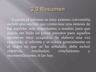 Cuando el informe es muy extenso convendría
incluir una sección que contuviese una síntesis de
los aspectos más importantes a resaltar para que
pueda ser leído en pocos minutos para aquellos
ejecutivos muy ocupados. Se elabora una vez
concluido el informe y se coloca generalmente en
el orden en que se ha señalado, debe incluir
objetivos, resultados, conclusiones y
recomendaciones, si las hay.
 