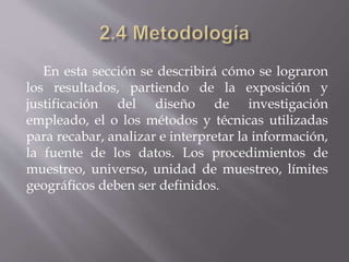 En esta sección se describirá cómo se lograron
los resultados, partiendo de la exposición y
justificación del diseño de investigación
empleado, el o los métodos y técnicas utilizadas
para recabar, analizar e interpretar la información,
la fuente de los datos. Los procedimientos de
muestreo, universo, unidad de muestreo, límites
geográficos deben ser definidos.
 