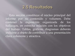 Esta sección constituye el núcleo principal del
informe por su contenido y volumen. Debe
contener la exposición organizada de los
hallazgos, en estrecha relación con los objetivos
del trabajo. Tablas, gráficos, diagramas deberán
incluirse a objeto de contribuir a una presentación
clara, coherente y atractiva.
 