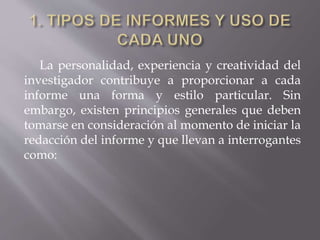 La personalidad, experiencia y creatividad del
investigador contribuye a proporcionar a cada
informe una forma y estilo particular. Sin
embargo, existen principios generales que deben
tomarse en consideración al momento de iniciar la
redacción del informe y que llevan a interrogantes
como:
 