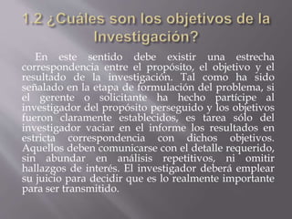 En este sentido debe existir una estrecha
correspondencia entre el propósito, el objetivo y el
resultado de la investigación. Tal como ha sido
señalado en la etapa de formulación del problema, si
el gerente o solicitante ha hecho partícipe al
investigador del propósito perseguido y los objetivos
fueron claramente establecidos, es tarea sólo del
investigador vaciar en el informe los resultados en
estricta correspondencia con dichos objetivos.
Aquellos deben comunicarse con el detalle requerido,
sin abundar en análisis repetitivos, ni omitir
hallazgos de interés. El investigador deberá emplear
su juicio para decidir que es lo realmente importante
para ser transmitido.
 