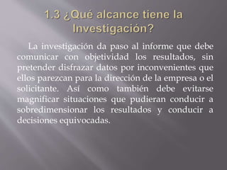 La investigación da paso al informe que debe
comunicar con objetividad los resultados, sin
pretender disfrazar datos por inconvenientes que
ellos parezcan para la dirección de la empresa o el
solicitante. Así como también debe evitarse
magnificar situaciones que pudieran conducir a
sobredimensionar los resultados y conducir a
decisiones equivocadas.
 