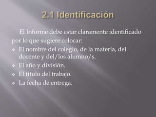 El Informe debe estar claramente identificado
por lo que sugiere colocar:
 El nombre del colegio, de la materia, del
docente y del/los alumno/s.
 El año y división.
 El titulo del trabajo.
 La fecha de entrega.
 