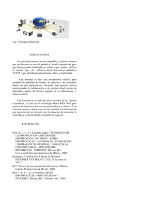 Fig. 3 Ejemplo de Internet.
CONCLUSIONES.
En conclusión Internet es una red pública y global, mientras
que una Intranet es una red privada y local (corporativa), pero
que tienen grandes similitudes en cuanto a que ambas utilizan
el mismo tipo de software cliente, los mismos estándares
TCP/IP y que distribuyen documentos, datos y multimedia.
Una Intranet es hoy una herramienta efectiva para
combatir las pérdidas de tiempo, de esfuerzo y de materiales
dentro de una organización, sirviendo para generar nuevas
oportunidades de colaboración y de productividad (ahorro de
materiales, ahorro de tiempo, rapidez en la información y
mayor control).
Una Extranet no es más que una extensión de la Intranet
corporativa, la cual usa la tecnología Word Wide Web para
mejorar la comunicación con sus proveedores y clientes. Una
Extranet permite a éstos tener acceso limitado a la información
que necesitan de su Intranet, con la intención de aumentar la
velocidad y la eficiencia de su relación de negocio.
REFERENCIAS
[1] R. &. C. G. J. J. Lafuente López, TECNOLOGIA DE
LA INFORMACION · SISTEMAS DE
INFORMACION · INTERNET · REDES
INFORMATICAS · USUARIOS DE INFORMACION
· FORMACION PROFESIONAL · BIBLIOTECAS
UNIVERSITARIAS · SERVICIOS DE
BIBLIOTECAS · INTRANET, México, D.F::
Universidad Nacional Autónoma de México., 2005.
[2] Bureau, TECNOLOGÍA WEB: INTERNET,
INTRANET Y EXTRANET, CEP, 19 de enero de
2012)..
[3] J. Felipe, Las ciencias sociales del internet., Mérida,
España: Producciones & Diseño., 2001.
[4] R. J. &. S. L. R. A. Hinrichs, REDES
INFORMATICAS · COMUNICACION ·
INTRANET., México, D.F.: Prentice Hall., 2000.
 