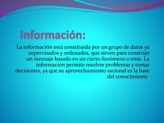 La información está constituida por un grupo de datos ya
supervisados y ordenados, que sirven para construir
un mensaje basado en un cierto fenómeno o ente. La
información permite resolver problemas y tomar
decisiones, ya que su aprovechamiento racional es la base
del conocimiento.
 