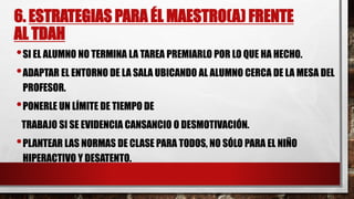 6. ESTRATEGIAS PARA ÉL MAESTRO(A) FRENTE
AL TDAH
•SI EL ALUMNO NO TERMINA LA TAREA PREMIARLO POR LO QUE HA HECHO.
•ADAPTAR EL ENTORNO DE LA SALA UBICANDO AL ALUMNO CERCA DE LA MESA DEL
PROFESOR.
•PONERLE UN LÍMITE DE TIEMPO DE
TRABAJO SI SE EVIDENCIA CANSANCIO O DESMOTIVACIÓN.
•PLANTEAR LAS NORMAS DE CLASE PARA TODOS, NO SÓLO PARA EL NIÑO
HIPERACTIVO Y DESATENTO.
 