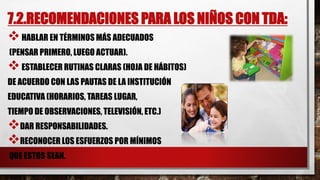 7.2.RECOMENDACIONES PARA LOS NIÑOS CON TDA:
HABLAR EN TÉRMINOS MÁS ADECUADOS
(PENSAR PRIMERO, LUEGO ACTUAR).
ESTABLECER RUTINAS CLARAS (HOJA DE HÁBITOS)
DE ACUERDO CON LAS PAUTAS DE LA INSTITUCIÓN
EDUCATIVA (HORARIOS, TAREAS LUGAR,
TIEMPO DE OBSERVACIONES, TELEVISIÓN, ETC.)
DAR RESPONSABILIDADES.
RECONOCER LOS ESFUERZOS POR MÍNIMOS
QUE ESTOS SEAN.
 