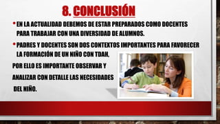 8. CONCLUSIÓN
•EN LA ACTUALIDAD DEBEMOS DE ESTAR PREPARADOS COMO DOCENTES
PARA TRABAJAR CON UNA DIVERSIDAD DE ALUMNOS.
•PADRES Y DOCENTES SON DOS CONTEXTOS IMPORTANTES PARA FAVORECER
LA FORMACIÓN DE UN NIÑO CON TDAH,
POR ELLO ES IMPORTANTE OBSERVAR Y
ANALIZAR CON DETALLE LAS NECESIDADES
DEL NIÑO.
 
