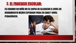 2. EL FRACASO ESCOLAR:
ES CUANDO UN NIÑO NO ES CAPAZ DE ALCANZAR EL NIVEL DE
RENDIMIENTO MEDIO ESPERADO PARA SU EDAD Y NIVEL
PEDAGÓGICO.
 