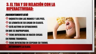 3. EL TDA Y SU RELACIÓN CON LA
HIPERACTIVIDAD:
FRECUENTEMENTE ESTÁ:
INQUIETO CON LAS MANOS Y LOS PIES.
SE LEVANTA DE SU LUGAR EN CLASES.
ESTÁ ACTIVO EN SITUACIONES
EN QUE ES INAPROPIADO.
TIENE DIFICULTAD EN HACER COSAS
EN FORMA TRANQUILA.
TIENE DIFICULTAD EN ESPERAR SU TURNO.
INTERRUMPE LA CLASE.
 