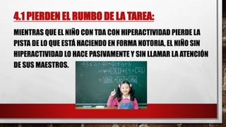 4.1 PIERDEN EL RUMBO DE LA TAREA:
MIENTRAS QUE EL NIÑO CON TDA CON HIPERACTIVIDAD PIERDE LA
PISTA DE LO QUE ESTÁ HACIENDO EN FORMA NOTORIA, EL NIÑO SIN
HIPERACTIVIDAD LO HACE PASIVAMENTE Y SIN LLAMAR LA ATENCIÓN
DE SUS MAESTROS.
 