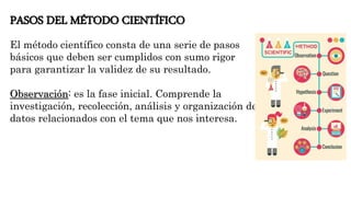 PASOS DEL MÉTODO CIENTÍFICO
El método científico consta de una serie de pasos
básicos que deben ser cumplidos con sumo rigor
para garantizar la validez de su resultado.
Observación: es la fase inicial. Comprende la
investigación, recolección, análisis y organización de
datos relacionados con el tema que nos interesa.
 