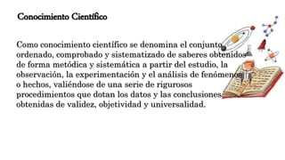 Conocimiento Científico
Como conocimiento científico se denomina el conjunto
ordenado, comprobado y sistematizado de saberes obtenidos
de forma metódica y sistemática a partir del estudio, la
observación, la experimentación y el análisis de fenómenos
o hechos, valiéndose de una serie de rigurosos
procedimientos que dotan los datos y las conclusiones
obtenidas de validez, objetividad y universalidad.
 