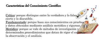 Características del Conocimiento Científico
Crítico: porque distingue entre lo verdadero y lo falso, lo
cierto y lo discutible.
Fundamentado: porque basa sus conocimientos en pruebas
y datos obtenidos mediante análisis metódico y riguroso.
Metódico: porque se vale de métodos de investigación y
determinados procedimientos que dotan de rigor el estudio,
la observación y el análisis.
 