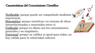 Características del Conocimiento Científico
Verificable: porque puede ser comprobado mediante la
experiencia.
Sistemático: porque constituye un sistema de ideas
interrelacionadas y conectadas entre sí.
Unificado: porque su objeto son los conocimientos
generales y no singulares.
Universal: porque su validez es igual para todos, no
hay cabida para la relatividad cultural.
 