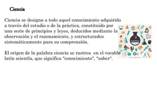 Ciencia
Ciencia se designa a todo aquel conocimiento adquirido
a través del estudio o de la práctica, constituido por
una serie de principios y leyes, deducidos mediante la
observación y el razonamiento, y estructurados
sistemáticamente para su comprensión.
El origen de la palabra ciencia se rastrea en el vocablo
latín scientĭa, que significa "conocimiento", "saber".
 