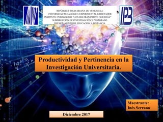 REPÚBLICA BOLIVARIANA DE VENEZUELA
UNIVERSIDAD PEDAGÓGICA EXPERIMENTAL LIBERTADOR
INSTITUTO PEDAGÓGICO “LUIS BELTRÁN PRIETO FIGUEROA”
SUBDIRECCIÓN DE INVESTIGACIÓN Y POSTGRADO
DEPARTAMENTO DE EDUCACIÓN A DISTANCIA
Productividad y Pertinencia en la
Investigación Universitaria.
Maestrante:
Inés Serrano
Diciembre 2017
 
